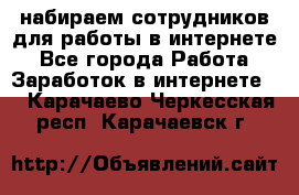 набираем сотрудников для работы в интернете - Все города Работа » Заработок в интернете   . Карачаево-Черкесская респ.,Карачаевск г.